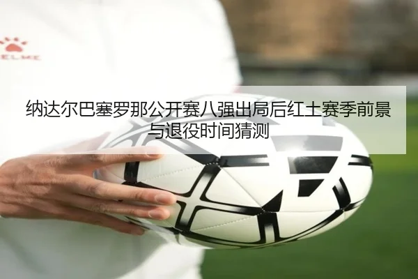 纳达尔巴塞罗那公开赛八强出局后红土赛季前景与退役时间猜测